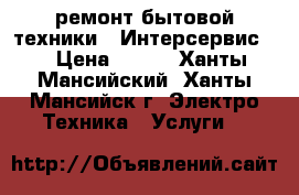 ремонт бытовой техники. “Интерсервис “ › Цена ­ 500 - Ханты-Мансийский, Ханты-Мансийск г. Электро-Техника » Услуги   